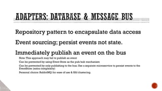 Repository pattern to encapsulate data access
Event sourcing; persist events not state.
Immediately publish an event on the bus
Note:This approach may fail to publish an event
Can be prevented by using Event Store as the pub/sub mechanism
Can be prevented by only publishing to the bus. Use a separate microservice to persist events to the
EventStore (extra complexity)
Personal choice: RabbitMQ for ease of use & HA/clustering.
 