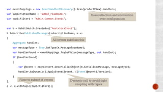 var eventMappings = new EventHandlerDiscovery().Scan(productView).Handlers;
var subscriptionName = "admin_readmodel";
var topicFilter1 = "Admin.Common.Events";
var b = RabbitHutch.CreateBus("host=localhost");
b.Subscribe<PublishedMessage>(subscriptionName, m =>
{
Aggregate handler;
var messageType = Type.GetType(m.MessageTypeName);
var handlerFound = eventMappings.TryGetValue(messageType, out handler);
if (handlerFound)
{
var @event = JsonConvert.DeserializeObject(m.SerialisedMessage, messageType);
handler.AsDynamic().ApplyEvent(@event, ((Event)@event).Version);
}
},
q => q.WithTopic(topicFilter1));
Uses reflection and convention
over configuration
All events subclass this
Dynamic call to avoid tight
coupling with types
Filter to subset of events
 