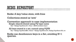 Redis: A key/value store, with fries
Collections stored as ‘sets’
Convention approach to ease implementation
Single objects stored using FQ type name
Key = MyApp.TypeName:ID | Value = JSON serialised object
All keys stored in a set, named using FQTN
Key = MyApp.TypeNameSet | Values = MyApp.TypeName:ID1, MyApp.TypeName:ID2, etc
Redis can dereference keys in a Set, avoiding N+1
queries.
 