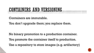 Containers are immutable.
You don’t upgrade them; you replace them.
No binary promotion to a production container.
You promote the container itself to production.
Use a repository to store images (e.g. artifactory)
 