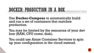 Use Docker-Compose to automatically build
and run a set of containers that matches
production.
You may be limited by the resources of your dev
box (RAM, CPU cores, disk).
You could use Azure Container Services to spin
up your configuration in the cloud instead.
 