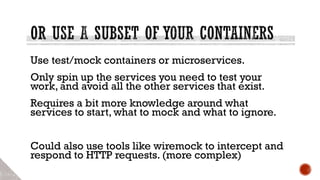 Use test/mock containers or microservices.
Only spin up the services you need to test your
work, and avoid all the other services that exist.
Requires a bit more knowledge around what
services to start, what to mock and what to ignore.
Could also use tools like wiremock to intercept and
respond to HTTP requests. (more complex)
 