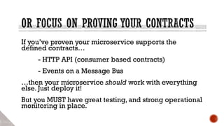 If you’ve proven your microservice supports the
defined contracts…
- HTTP API (consumer based contracts)
- Events on a Message Bus
…then your microservice should work with everything
else. Just deploy it!
But you MUST have great testing, and strong operational
monitoring in place.
 