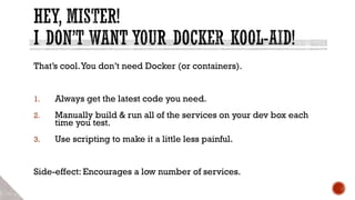 That’s cool.You don’t need Docker (or containers).
1. Always get the latest code you need.
2. Manually build & run all of the services on your dev box each
time you test.
3. Use scripting to make it a little less painful.
Side-effect: Encourages a low number of services.
 