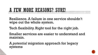Resilience. A failure in one service shouldn’t
wipe out the whole system.
Tech flexibility. Right tool for the right job.
Smaller services are easier to understand and
maintain.
A potential migration approach for legacy
systems
 