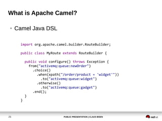 PUBLIC PRESENTATION | CLAUS IBSEN21
What is Apache Camel?
● Camel Java DSL
import org.apache.camel.builder.RouteBuilder;
public class MyRoute extends RouteBuilder {
public void configure() throws Exception {
from("activemq:queue:newOrder")
.choice()
.when(xpath("/order/product = 'widget'"))
.to("activemq:queue:widget")
.otherwise()
.to("activemq:queue:gadget")
.end();
}
}
 