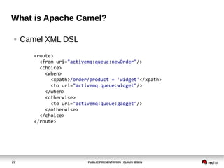 PUBLIC PRESENTATION | CLAUS IBSEN22
What is Apache Camel?
● Camel XML DSL
<route>
<from uri="activemq:queue:newOrder"/>
<choice>
<when>
<xpath>/order/product = 'widget'</xpath>
<to uri="activemq:queue:widget"/>
</when>
<otherwise>
<to uri="activemq:queue:gadget"/>
</otherwise>
</choice>
</route>
 