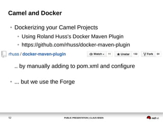 PUBLIC PRESENTATION | CLAUS IBSEN52
Camel and Docker
● Dockerizing your Camel Projects
● Using Roland Huss's Docker Maven Plugin
● https://github.com/rhuss/docker-maven-plugin
.. by manually adding to pom.xml and configure
● ... but we use the Forge
 