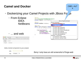PUBLIC PRESENTATION | CLAUS IBSEN54
Camel and Docker
● Dockerizing your Camel Projects with JBoss Forge
● From Eclipse
IDEA
NetBeans
● ... and web
CMD + ALT
4
Sorry I only have an old screenshot of forge-web
 