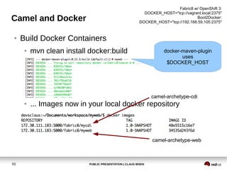 PUBLIC PRESENTATION | CLAUS IBSEN55
Camel and Docker
● Build Docker Containers
● mvn clean install docker:build
● ... Images now in your local docker repository
camel-archetype-cdi
camel-archetype-web
docker-maven-plugin
uses
$DOCKER_HOST
Fabric8 w/ OpenShift 3:
DOCKER_HOST="tcp://vagrant.local:2375"
Boot2Docker:
DOCKER_HOST="tcp://192.168.59.105:2375"
 