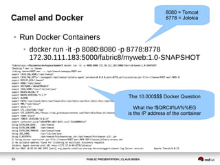 PUBLIC PRESENTATION | CLAUS IBSEN56
Camel and Docker
● Run Docker Containers
● docker run -it -p 8080:8080 -p 8778:8778
172.30.111.183:5000/fabric8/myweb:1.0-SNAPSHOT
The 10.000$$$ Docker Question
What the f$QRC#%A%%EG
is the IP address of the container
8080 = Tomcat
8778 = Jolokia
 
