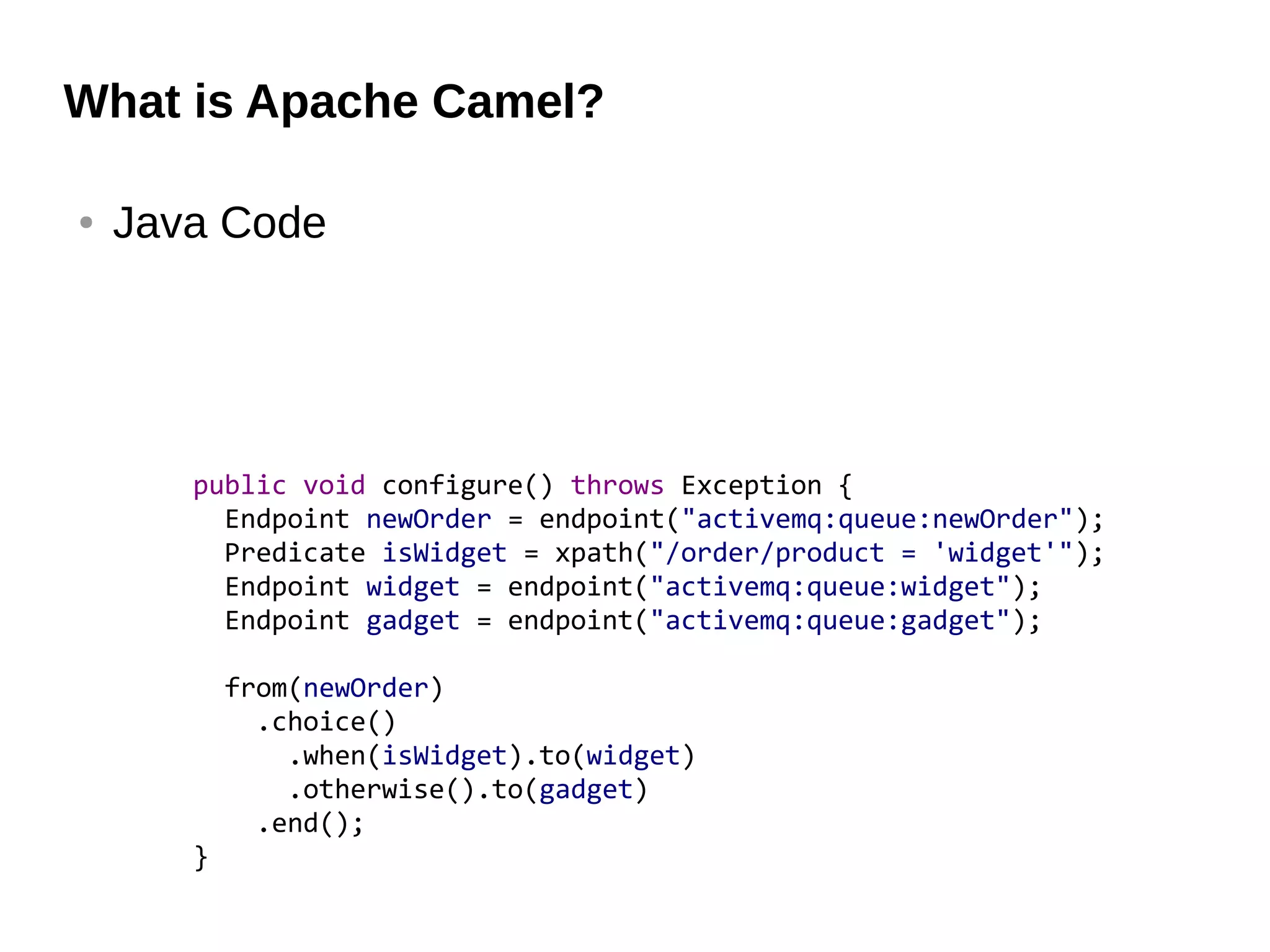 What is Apache Camel?
● Java Code
public void configure() throws Exception {
Endpoint newOrder = endpoint("activemq:queue:newOrder");
Predicate isWidget = xpath("/order/product = 'widget'");
Endpoint widget = endpoint("activemq:queue:widget");
Endpoint gadget = endpoint("activemq:queue:gadget");
from(newOrder)
.choice()
.when(isWidget).to(widget)
.otherwise().to(gadget)
.end();
}
 