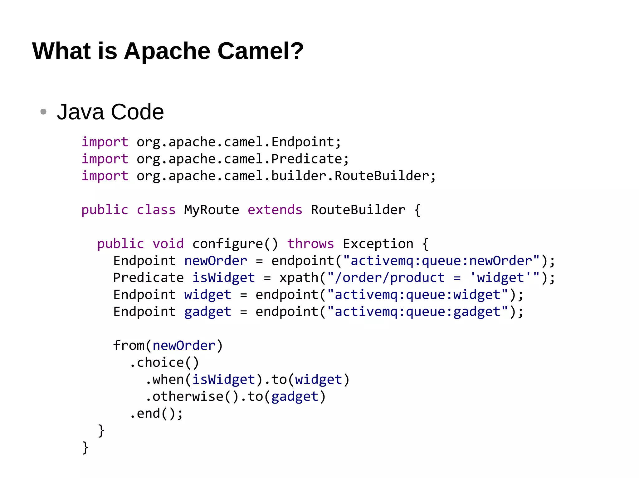 What is Apache Camel?
● Java Code
import org.apache.camel.Endpoint;
import org.apache.camel.Predicate;
import org.apache.camel.builder.RouteBuilder;
public class MyRoute extends RouteBuilder {
public void configure() throws Exception {
Endpoint newOrder = endpoint("activemq:queue:newOrder");
Predicate isWidget = xpath("/order/product = 'widget'");
Endpoint widget = endpoint("activemq:queue:widget");
Endpoint gadget = endpoint("activemq:queue:gadget");
from(newOrder)
.choice()
.when(isWidget).to(widget)
.otherwise().to(gadget)
.end();
}
}
 