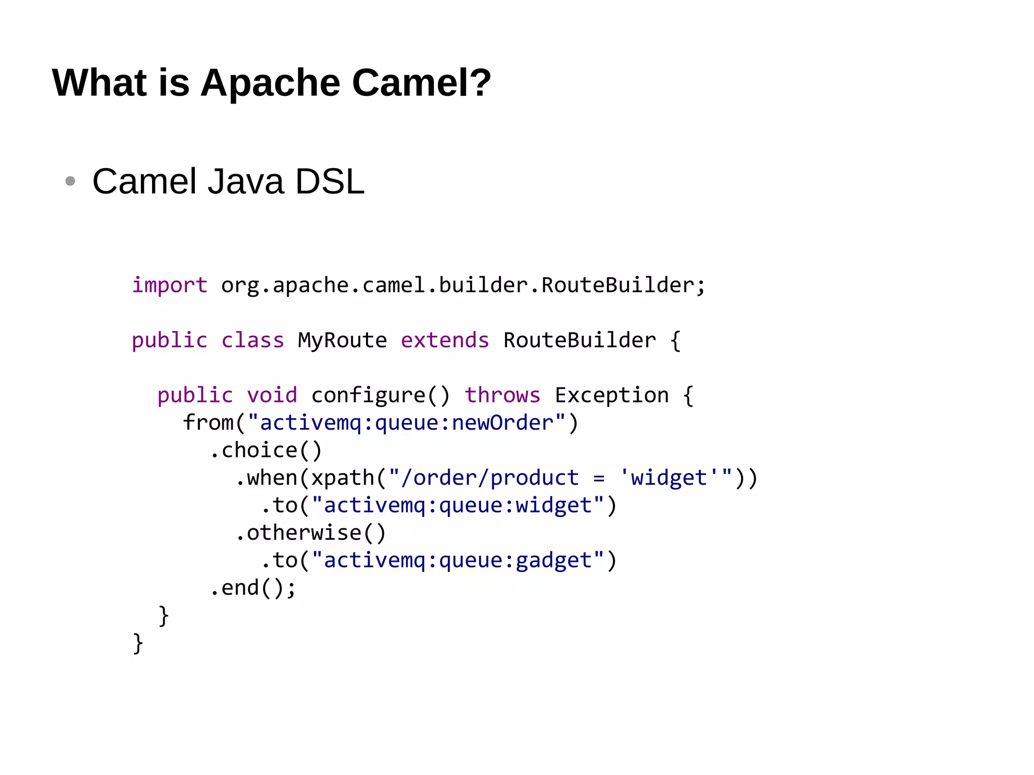 What is Apache Camel?
● Camel Java DSL
import org.apache.camel.builder.RouteBuilder;
public class MyRoute extends RouteBuilder {
public void configure() throws Exception {
from("activemq:queue:newOrder")
.choice()
.when(xpath("/order/product = 'widget'"))
.to("activemq:queue:widget")
.otherwise()
.to("activemq:queue:gadget")
.end();
}
}
 