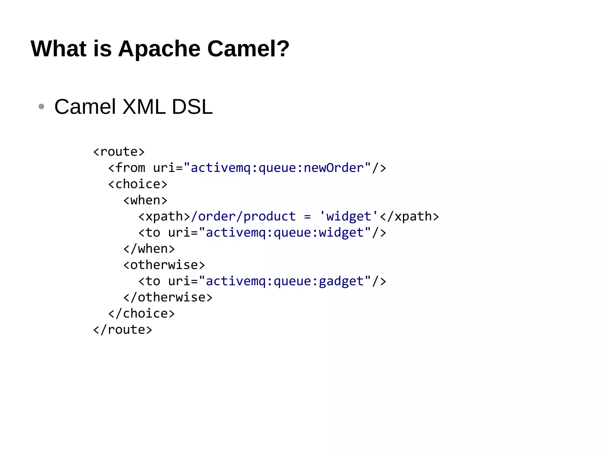 What is Apache Camel?
● Camel XML DSL
<route>
<from uri="activemq:queue:newOrder"/>
<choice>
<when>
<xpath>/order/product = 'widget'</xpath>
<to uri="activemq:queue:widget"/>
</when>
<otherwise>
<to uri="activemq:queue:gadget"/>
</otherwise>
</choice>
</route>
 