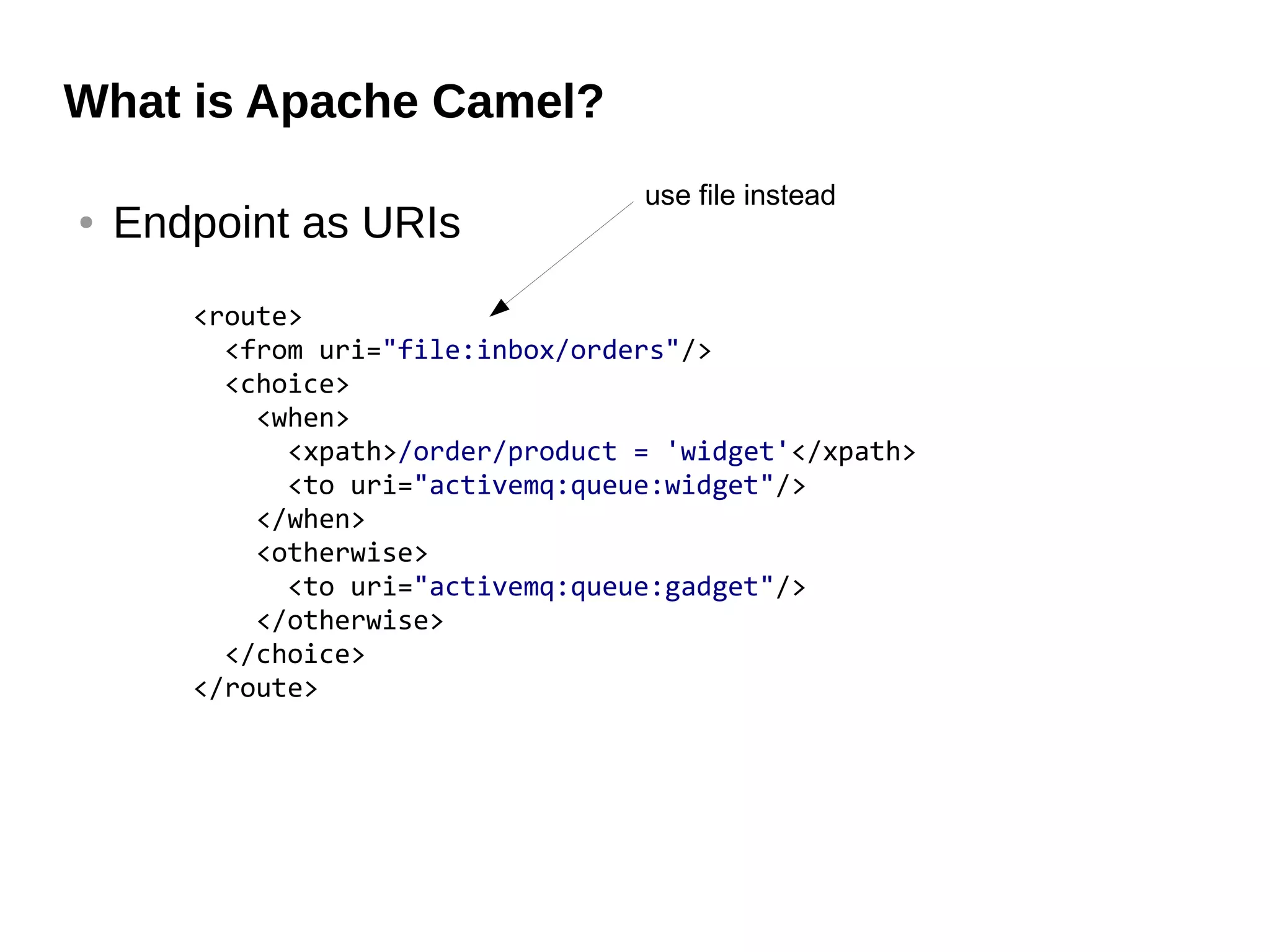 What is Apache Camel?
● Endpoint as URIs
<route>
<from uri="file:inbox/orders"/>
<choice>
<when>
<xpath>/order/product = 'widget'</xpath>
<to uri="activemq:queue:widget"/>
</when>
<otherwise>
<to uri="activemq:queue:gadget"/>
</otherwise>
</choice>
</route>
use file instead
 
