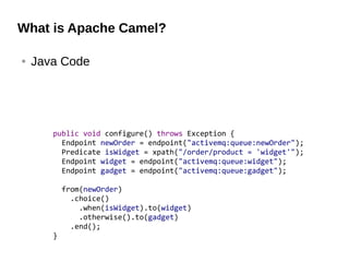 What is Apache Camel?
● Java Code
public void configure() throws Exception {
Endpoint newOrder = endpoint("activemq:queue:newOrder");
Predicate isWidget = xpath("/order/product = 'widget'");
Endpoint widget = endpoint("activemq:queue:widget");
Endpoint gadget = endpoint("activemq:queue:gadget");
from(newOrder)
.choice()
.when(isWidget).to(widget)
.otherwise().to(gadget)
.end();
}
 