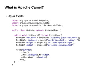 What is Apache Camel?
● Java Code
import org.apache.camel.Endpoint;
import org.apache.camel.Predicate;
import org.apache.camel.builder.RouteBuilder;
public class MyRoute extends RouteBuilder {
public void configure() throws Exception {
Endpoint newOrder = endpoint("activemq:queue:newOrder");
Predicate isWidget = xpath("/order/product = 'widget'");
Endpoint widget = endpoint("activemq:queue:widget");
Endpoint gadget = endpoint("activemq:queue:gadget");
from(newOrder)
.choice()
.when(isWidget).to(widget)
.otherwise().to(gadget)
.end();
}
}
 