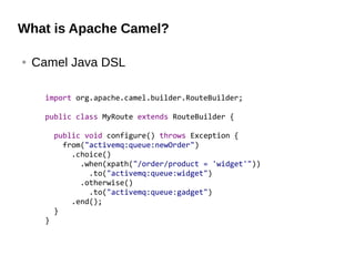 What is Apache Camel?
● Camel Java DSL
import org.apache.camel.builder.RouteBuilder;
public class MyRoute extends RouteBuilder {
public void configure() throws Exception {
from("activemq:queue:newOrder")
.choice()
.when(xpath("/order/product = 'widget'"))
.to("activemq:queue:widget")
.otherwise()
.to("activemq:queue:gadget")
.end();
}
}
 