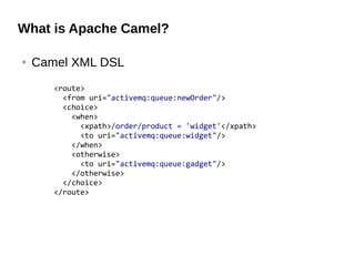 What is Apache Camel?
● Camel XML DSL
<route>
<from uri="activemq:queue:newOrder"/>
<choice>
<when>
<xpath>/order/product = 'widget'</xpath>
<to uri="activemq:queue:widget"/>
</when>
<otherwise>
<to uri="activemq:queue:gadget"/>
</otherwise>
</choice>
</route>
 