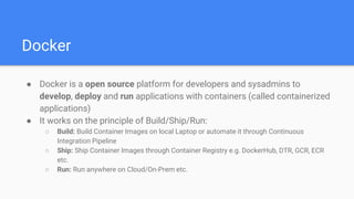 Docker
● Docker is a open source platform for developers and sysadmins to
develop, deploy and run applications with containers (called containerized
applications)
● It works on the principle of Build/Ship/Run:
○ Build: Build Container Images on local Laptop or automate it through Continuous
Integration Pipeline
○ Ship: Ship Container Images through Container Registry e.g. DockerHub, DTR, GCR, ECR
etc.
○ Run: Run anywhere on Cloud/On-Prem etc.
 