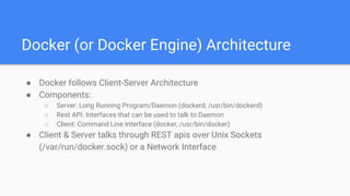 Docker (or Docker Engine) Architecture
● Docker follows Client-Server Architecture
● Components:
○ Server: Long Running Program/Daemon (dockerd, /usr/bin/dockerd)
○ Rest API: Interfaces that can be used to talk to Daemon
○ Client: Command Line Interface (docker, /usr/bin/docker)
● Client & Server talks through REST apis over Unix Sockets
(/var/run/docker.sock) or a Network Interface
 