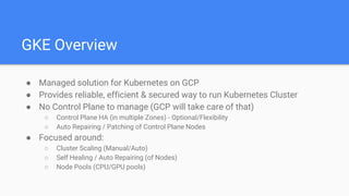 GKE Overview
● Managed solution for Kubernetes on GCP
● Provides reliable, efficient & secured way to run Kubernetes Cluster
● No Control Plane to manage (GCP will take care of that)
○ Control Plane HA (in multiple Zones) - Optional/Flexibility
○ Auto Repairing / Patching of Control Plane Nodes
● Focused around:
○ Cluster Scaling (Manual/Auto)
○ Self Healing / Auto Repairing (of Nodes)
○ Node Pools (CPU/GPU pools)
 