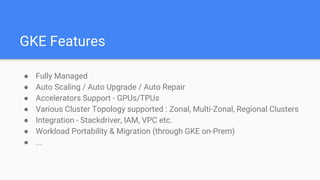 GKE Features
● Fully Managed
● Auto Scaling / Auto Upgrade / Auto Repair
● Accelerators Support - GPUs/TPUs
● Various Cluster Topology supported : Zonal, Multi-Zonal, Regional Clusters
● Integration - Stackdriver, IAM, VPC etc.
● Workload Portability & Migration (through GKE on-Prem)
● ...
 