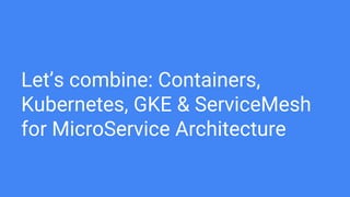Let’s combine: Containers,
Kubernetes, GKE & ServiceMesh
for MicroService Architecture
 