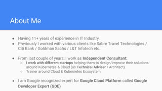 About Me
● Having 11+ years of experience in IT Industry
● Previously I worked with various clients like Sabre Travel Technologies /
Citi Bank / Goldman Sachs / L&T Infotech etc.
● From last couple of years, I work as Independent Consultant:
○ I work with different startups helping them to design/improve their solutions
around Kubernetes & Cloud (as Technical Adviser / Architect)
○ Trainer around Cloud & Kubernetes Ecosystem
● I am Google recognized expert for Google Cloud Platform called Google
Developer Expert (GDE)
 