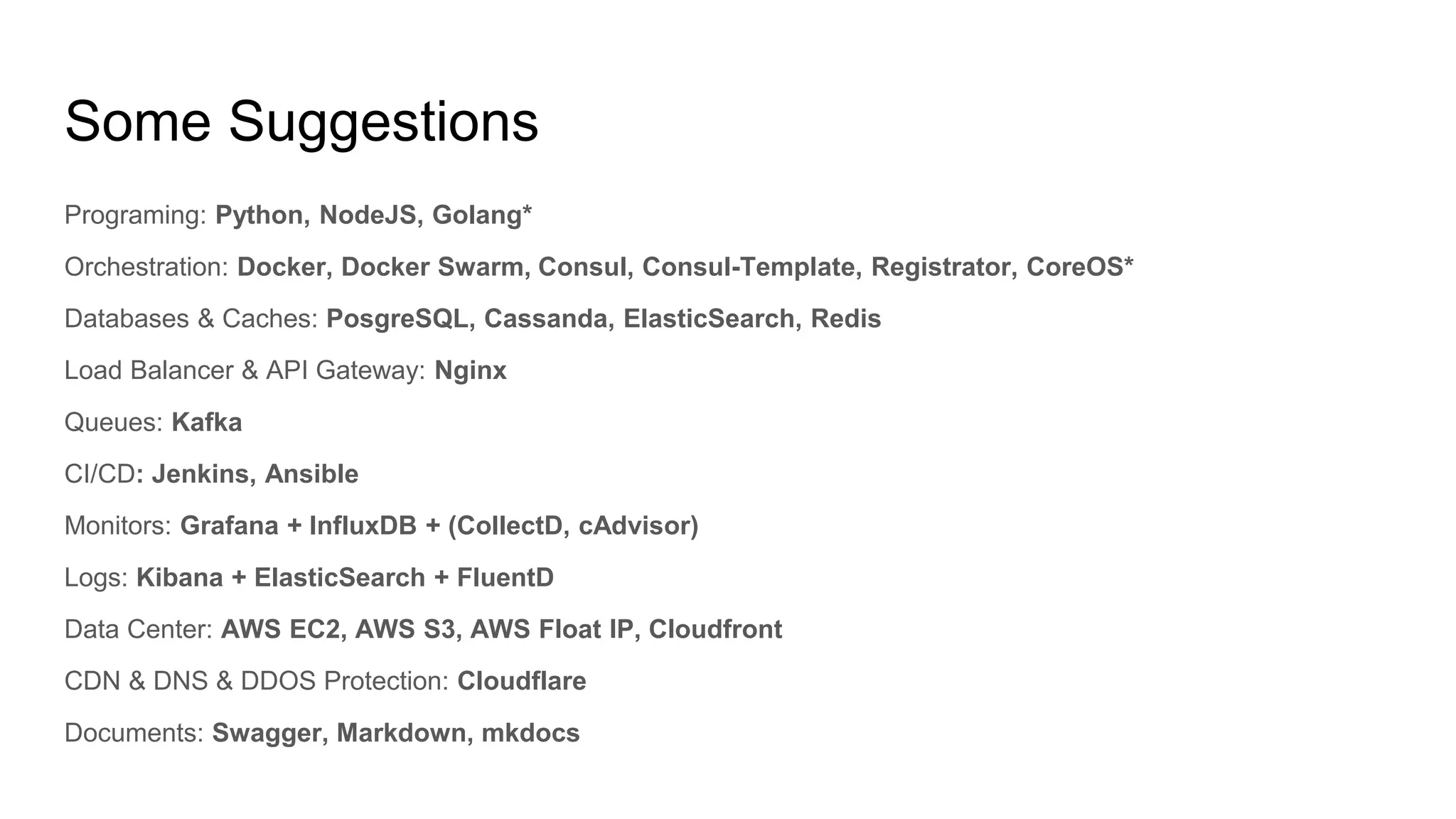Some Suggestions
Programing: Python, NodeJS, Golang*
Orchestration: Docker, Docker Swarm, Consul, Consul-Template, Registrator, CoreOS*
Databases & Caches: PosgreSQL, Cassanda, ElasticSearch, Redis
Load Balancer & API Gateway: Nginx
Queues: Kafka
CI/CD: Jenkins, Ansible
Monitors: Grafana + InfluxDB + (CollectD, cAdvisor)
Logs: Kibana + ElasticSearch + FluentD
Data Center: AWS EC2, AWS S3, AWS Float IP, Cloudfront
CDN & DNS & DDOS Protection: Cloudflare
Documents: Swagger, Markdown, mkdocs
 