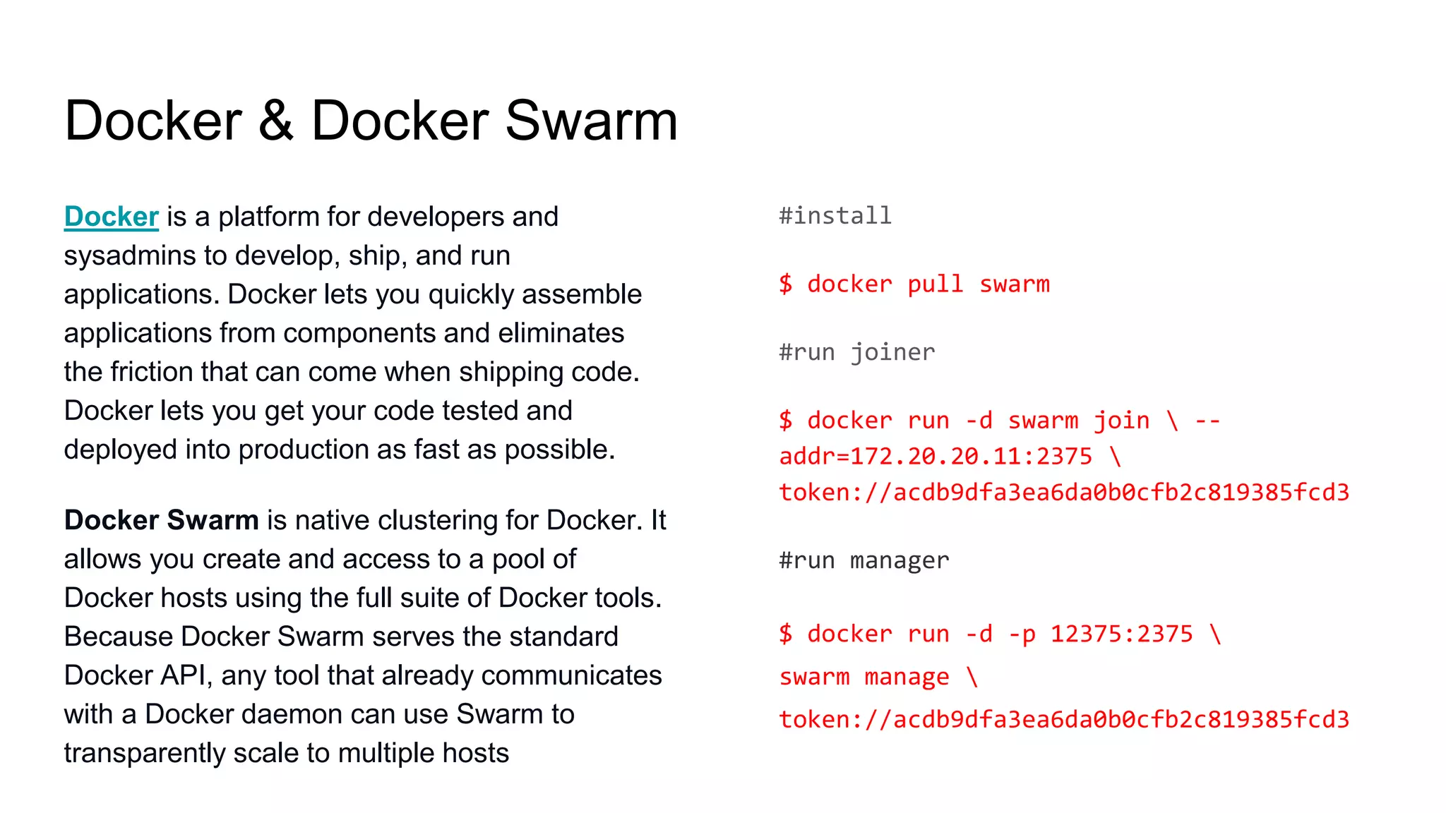 Docker & Docker Swarm
Docker is a platform for developers and
sysadmins to develop, ship, and run
applications. Docker lets you quickly assemble
applications from components and eliminates
the friction that can come when shipping code.
Docker lets you get your code tested and
deployed into production as fast as possible.
Docker Swarm is native clustering for Docker. It
allows you create and access to a pool of
Docker hosts using the full suite of Docker tools.
Because Docker Swarm serves the standard
Docker API, any tool that already communicates
with a Docker daemon can use Swarm to
transparently scale to multiple hosts
#install
$ docker pull swarm
#run joiner
$ docker run -d swarm join  --
addr=172.20.20.11:2375 
token://acdb9dfa3ea6da0b0cfb2c819385fcd3
#run manager
$ docker run -d -p 12375:2375 
swarm manage 
token://acdb9dfa3ea6da0b0cfb2c819385fcd3
 
