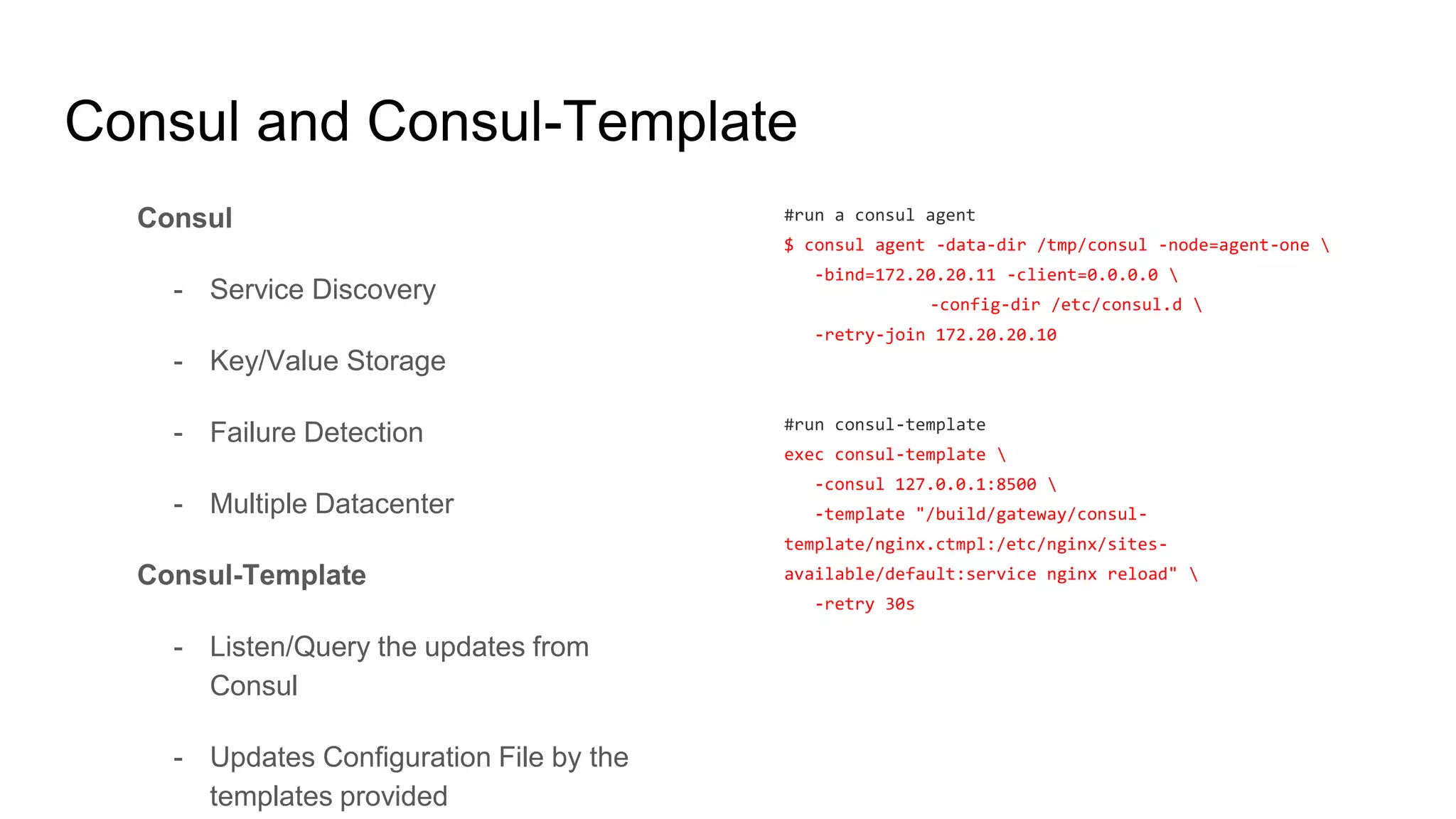 Consul and Consul-Template
Consul
- Service Discovery
- Key/Value Storage
- Failure Detection
- Multiple Datacenter
Consul-Template
- Listen/Query the updates from
Consul
- Updates Configuration File by the
templates provided
#run a consul agent
$ consul agent -data-dir /tmp/consul -node=agent-one 
-bind=172.20.20.11 -client=0.0.0.0 
-config-dir /etc/consul.d 
-retry-join 172.20.20.10
#run consul-template
exec consul-template 
-consul 127.0.0.1:8500 
-template "/build/gateway/consul-
template/nginx.ctmpl:/etc/nginx/sites-
available/default:service nginx reload" 
-retry 30s
 