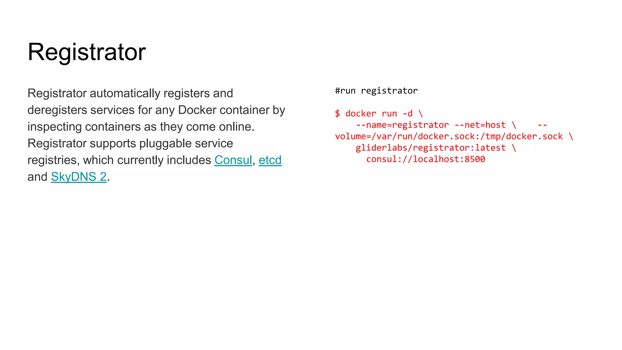Registrator
Registrator automatically registers and
deregisters services for any Docker container by
inspecting containers as they come online.
Registrator supports pluggable service
registries, which currently includes Consul, etcd
and SkyDNS 2.
#run registrator
$ docker run -d 
--name=registrator --net=host  --
volume=/var/run/docker.sock:/tmp/docker.sock 
gliderlabs/registrator:latest 
consul://localhost:8500
 