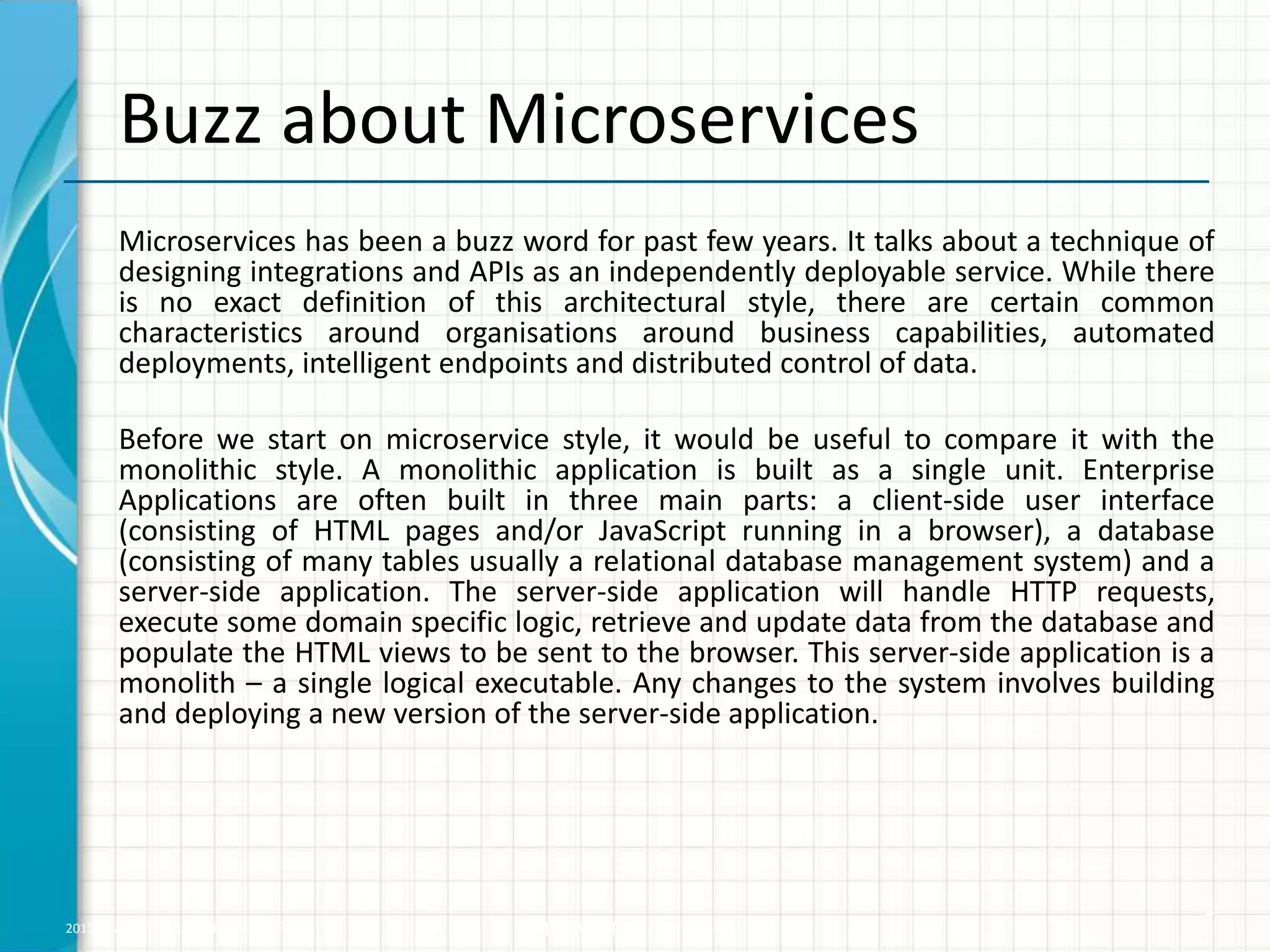 2015 © WHISHWORKS. All rights reserved. WHISHWORKS Confidential
Microservices has been a buzz word for past few years. It talks about a technique of
designing integrations and APIs as an independently deployable service. While there
is no exact definition of this architectural style, there are certain common
characteristics around organisations around business capabilities, automated
deployments, intelligent endpoints and distributed control of data.
Before we start on microservice style, it would be useful to compare it with the
monolithic style. A monolithic application is built as a single unit. Enterprise
Applications are often built in three main parts: a client-side user interface
(consisting of HTML pages and/or JavaScript running in a browser), a database
(consisting of many tables usually a relational database management system) and a
server-side application. The server-side application will handle HTTP requests,
execute some domain specific logic, retrieve and update data from the database and
populate the HTML views to be sent to the browser. This server-side application is a
monolith – a single logical executable. Any changes to the system involves building
and deploying a new version of the server-side application.
2
Buzz about Microservices
 