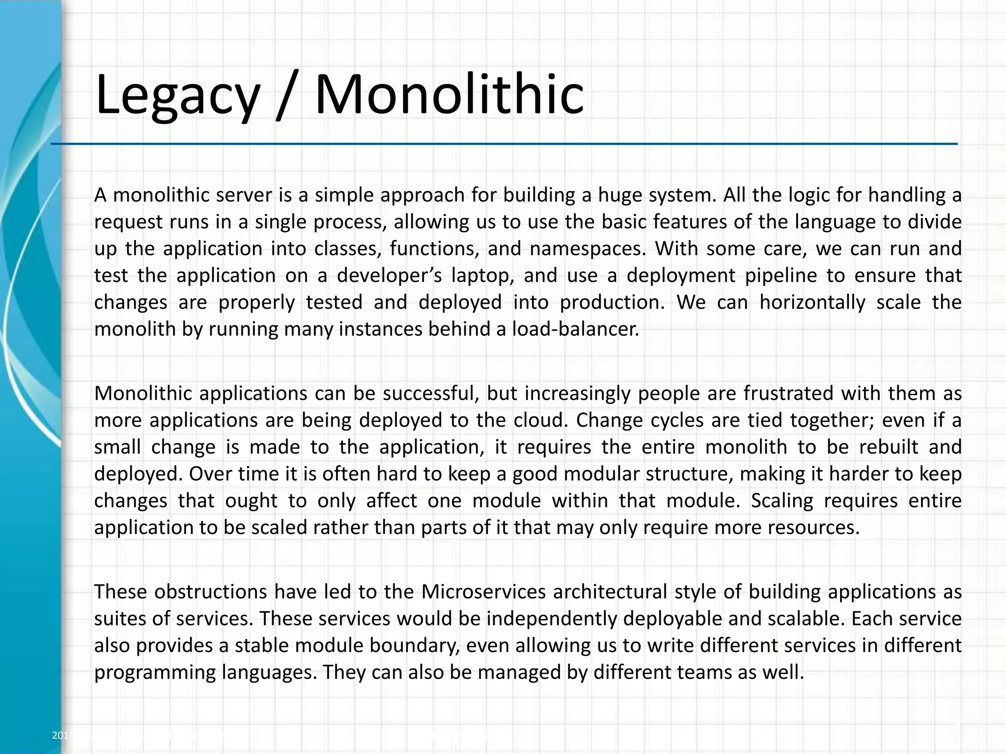2015 © WHISHWORKS. All rights reserved. WHISHWORKS Confidential
Legacy / Monolithic
A monolithic server is a simple approach for building a huge system. All the logic for handling a
request runs in a single process, allowing us to use the basic features of the language to divide
up the application into classes, functions, and namespaces. With some care, we can run and
test the application on a developer’s laptop, and use a deployment pipeline to ensure that
changes are properly tested and deployed into production. We can horizontally scale the
monolith by running many instances behind a load-balancer.
Monolithic applications can be successful, but increasingly people are frustrated with them as
more applications are being deployed to the cloud. Change cycles are tied together; even if a
small change is made to the application, it requires the entire monolith to be rebuilt and
deployed. Over time it is often hard to keep a good modular structure, making it harder to keep
changes that ought to only affect one module within that module. Scaling requires entire
application to be scaled rather than parts of it that may only require more resources.
These obstructions have led to the Microservices architectural style of building applications as
suites of services. These services would be independently deployable and scalable. Each service
also provides a stable module boundary, even allowing us to write different services in different
programming languages. They can also be managed by different teams as well.
3
 