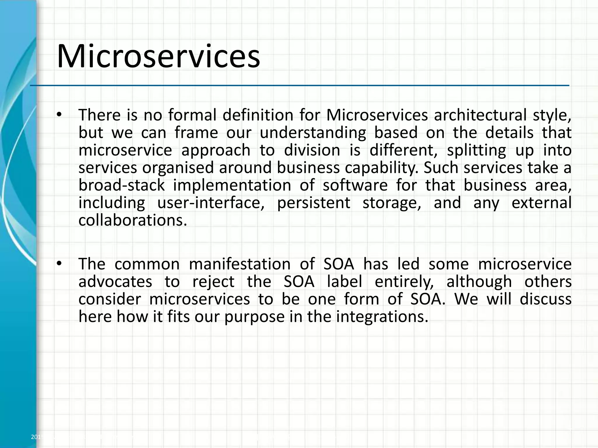 2015 © WHISHWORKS. All rights reserved. WHISHWORKS Confidential
Microservices
• There is no formal definition for Microservices architectural style,
but we can frame our understanding based on the details that
microservice approach to division is different, splitting up into
services organised around business capability. Such services take a
broad-stack implementation of software for that business area,
including user-interface, persistent storage, and any external
collaborations.
• The common manifestation of SOA has led some microservice
advocates to reject the SOA label entirely, although others
consider microservices to be one form of SOA. We will discuss
here how it fits our purpose in the integrations.
4
 