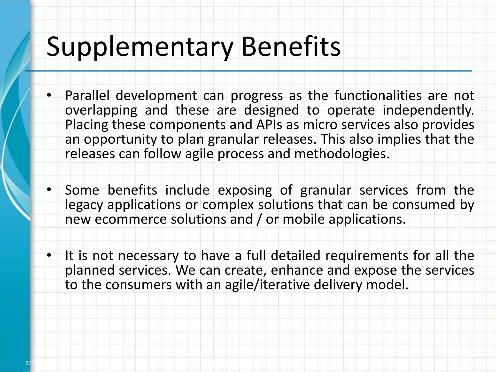 2015 © WHISHWORKS. All rights reserved. WHISHWORKS Confidential
Supplementary Benefits
• Parallel development can progress as the functionalities are not
overlapping and these are designed to operate independently.
Placing these components and APIs as micro services also provides
an opportunity to plan granular releases. This also implies that the
releases can follow agile process and methodologies.
• Some benefits include exposing of granular services from the
legacy applications or complex solutions that can be consumed by
new ecommerce solutions and / or mobile applications.
• It is not necessary to have a full detailed requirements for all the
planned services. We can create, enhance and expose the services
to the consumers with an agile/iterative delivery model.
7
 