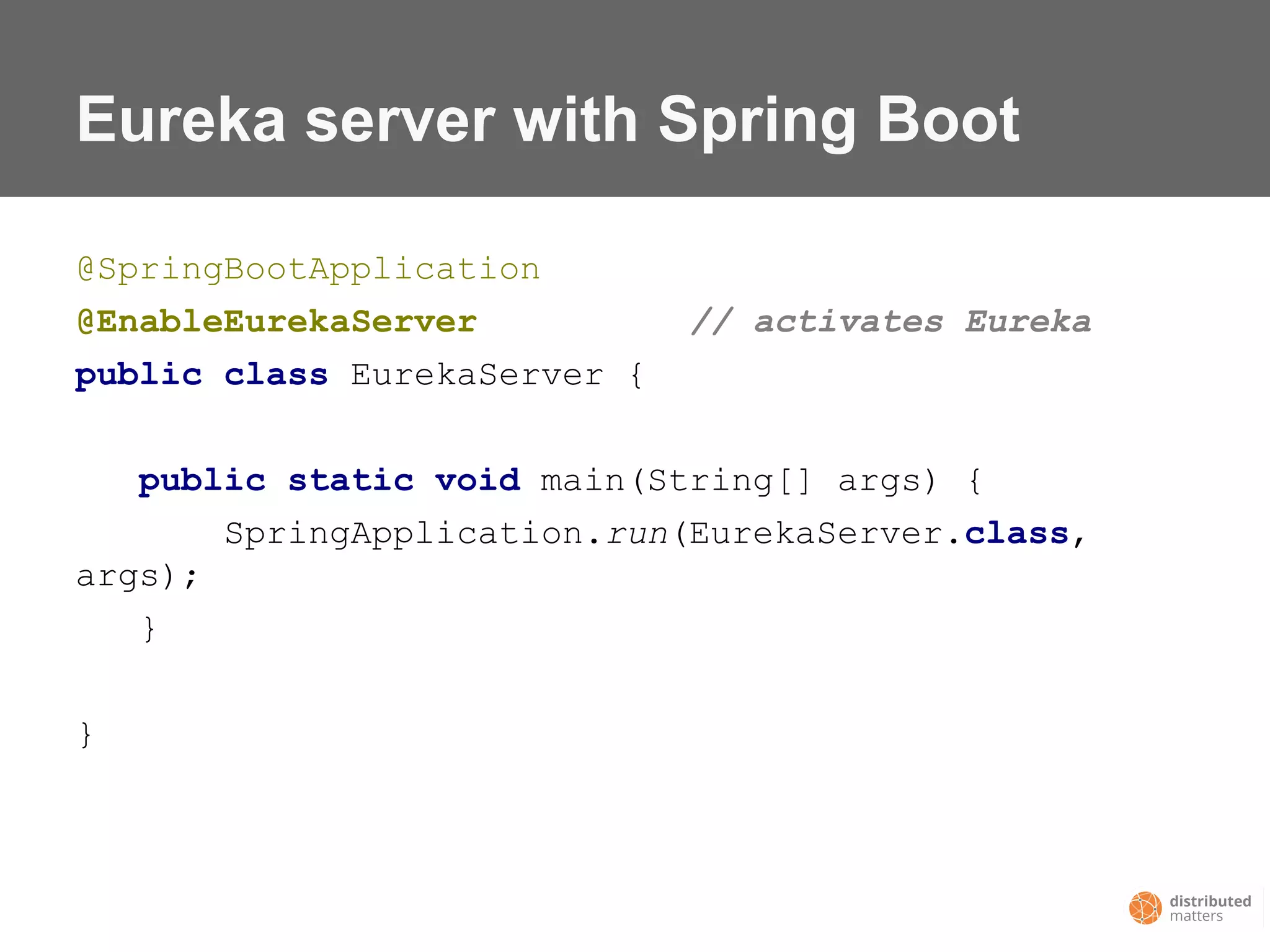 Eureka server with Spring Boot
@SpringBootApplication
@EnableEurekaServer // activates Eureka
public class EurekaServer {
public static void main(String[] args) {
SpringApplication.run(EurekaServer.class,
args);
}
}
 