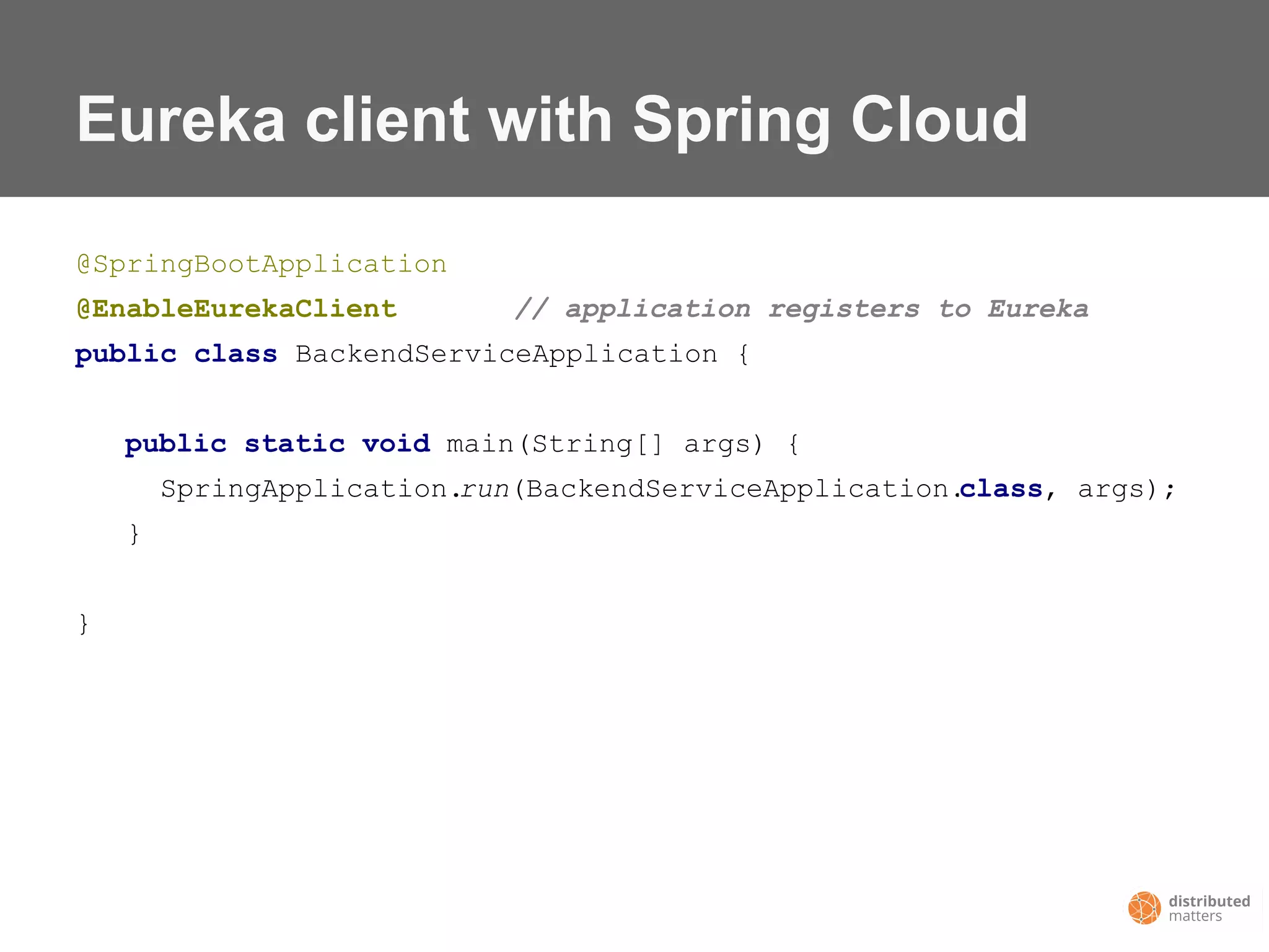 Eureka client with Spring Cloud
@SpringBootApplication
@EnableEurekaClient // application registers to Eureka
public class BackendServiceApplication {
public static void main(String[] args) {
SpringApplication.run(BackendServiceApplication.class, args);
}
}
 