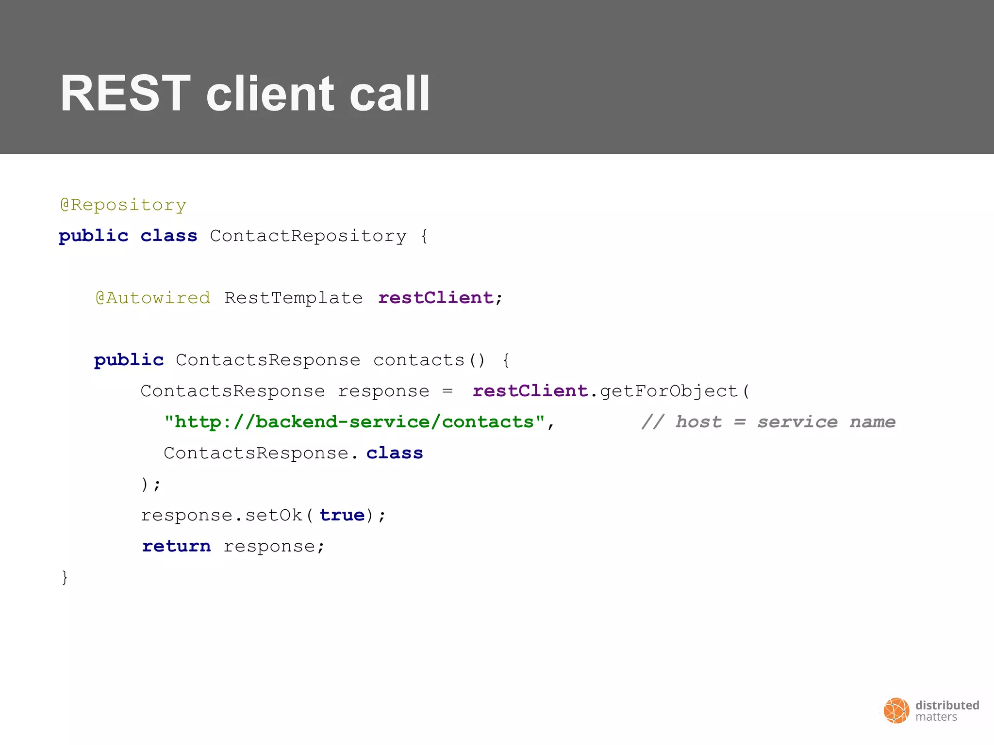 REST client call
@Repository
public class ContactRepository {
@Autowired RestTemplate restClient;
public ContactsResponse contacts() {
ContactsResponse response = restClient.getForObject(
"http://backend-service/contacts", // host = service name
ContactsResponse. class
);
response.setOk( true);
return response;
}
 
