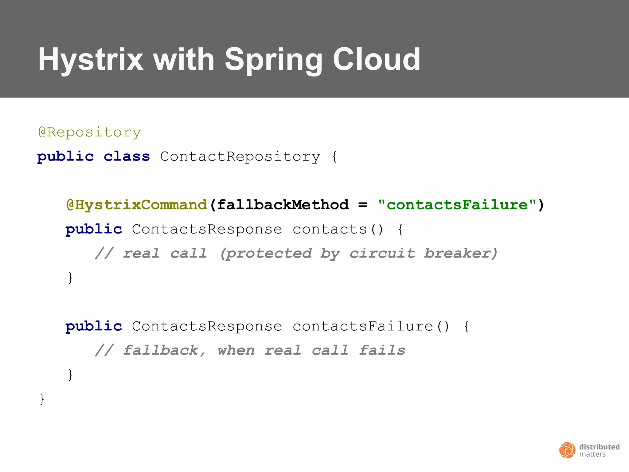 Hystrix with Spring Cloud
@Repository
public class ContactRepository {
@HystrixCommand(fallbackMethod = "contactsFailure")
public ContactsResponse contacts() {
// real call (protected by circuit breaker)
}
public ContactsResponse contactsFailure() {
// fallback, when real call fails
}
}
 
