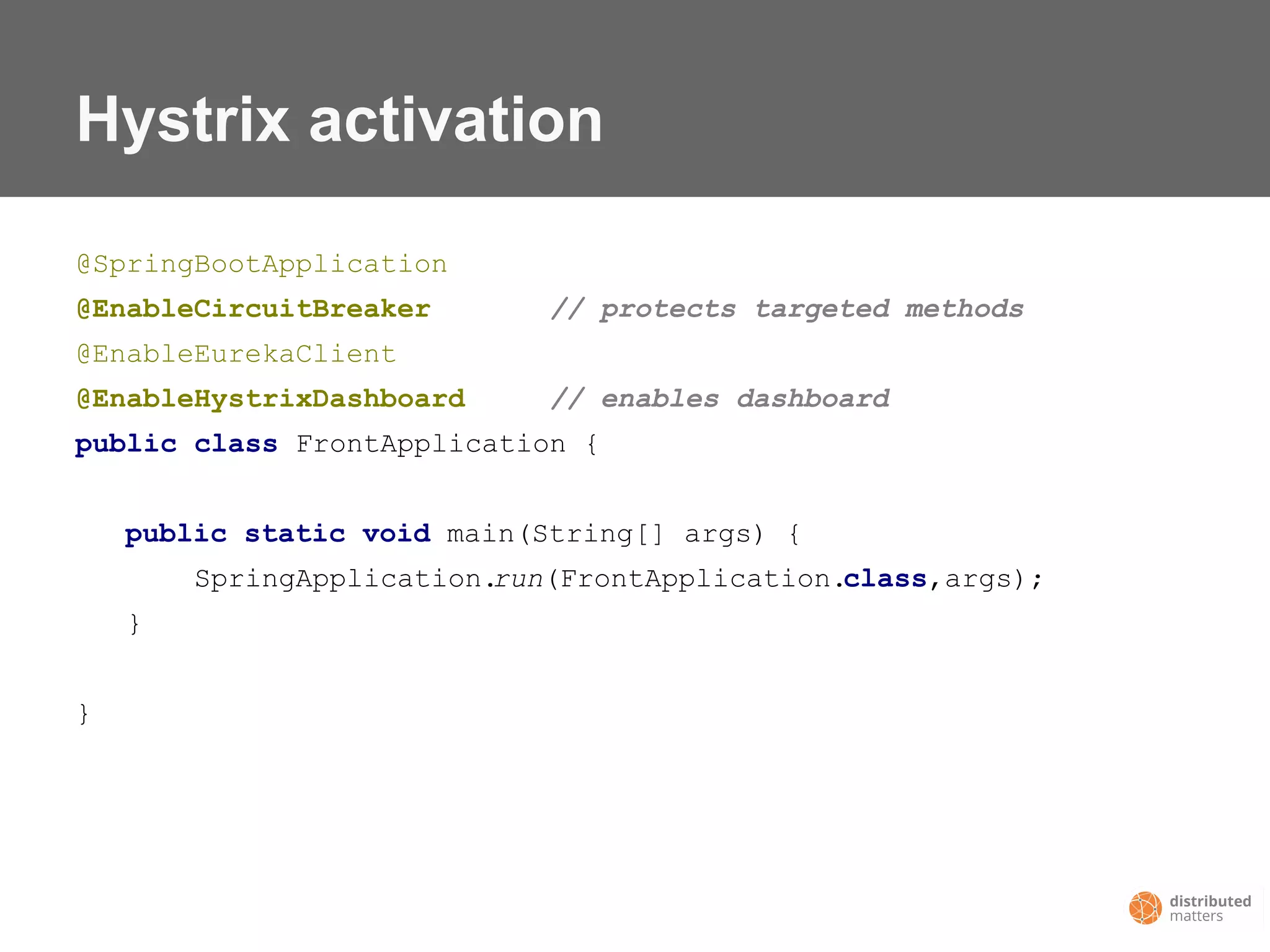 Hystrix activation
@SpringBootApplication
@EnableCircuitBreaker // protects targeted methods
@EnableEurekaClient
@EnableHystrixDashboard // enables dashboard
public class FrontApplication {
public static void main(String[] args) {
SpringApplication.run(FrontApplication.class,args);
}
}
 