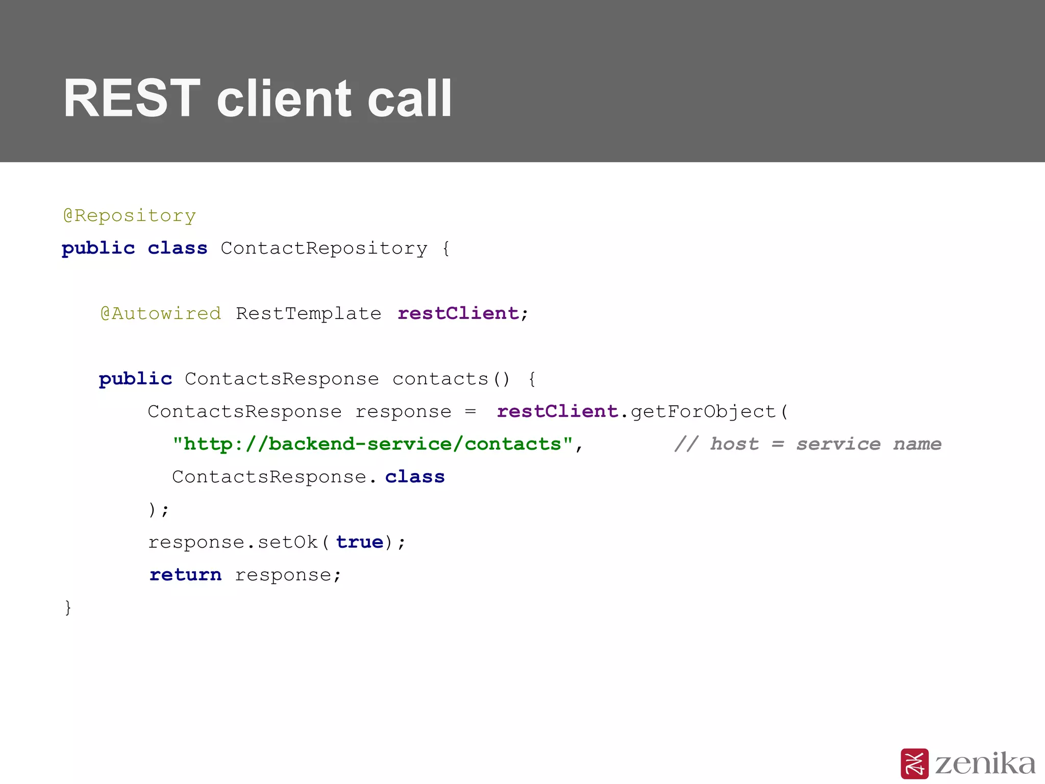 REST client call
@Repository
public class ContactRepository {
@Autowired RestTemplate restClient;
public ContactsResponse contacts() {
ContactsResponse response = restClient.getForObject(
"http://backend-service/contacts", // host = service name
ContactsResponse. class
);
response.setOk( true);
return response;
}
 