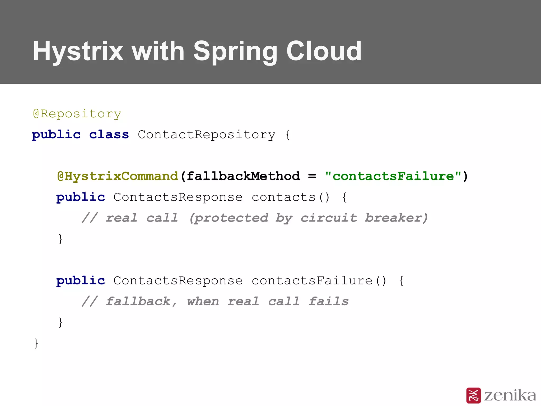 Hystrix with Spring Cloud
@Repository
public class ContactRepository {
@HystrixCommand(fallbackMethod = "contactsFailure")
public ContactsResponse contacts() {
// real call (protected by circuit breaker)
}
public ContactsResponse contactsFailure() {
// fallback, when real call fails
}
}
 