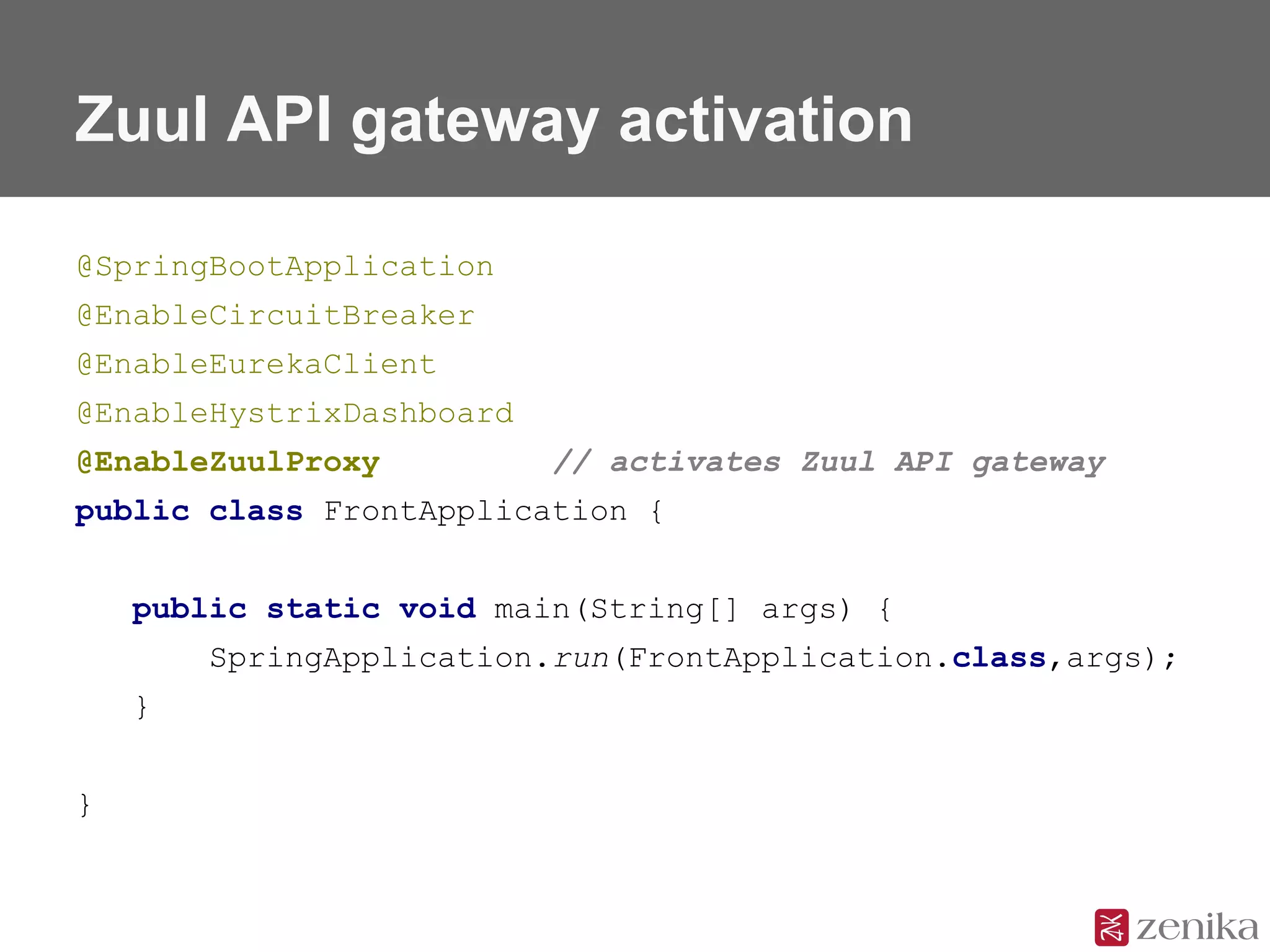 Zuul API gateway activation
@SpringBootApplication
@EnableCircuitBreaker
@EnableEurekaClient
@EnableHystrixDashboard
@EnableZuulProxy // activates Zuul API gateway
public class FrontApplication {
public static void main(String[] args) {
SpringApplication.run(FrontApplication.class,args);
}
}
 