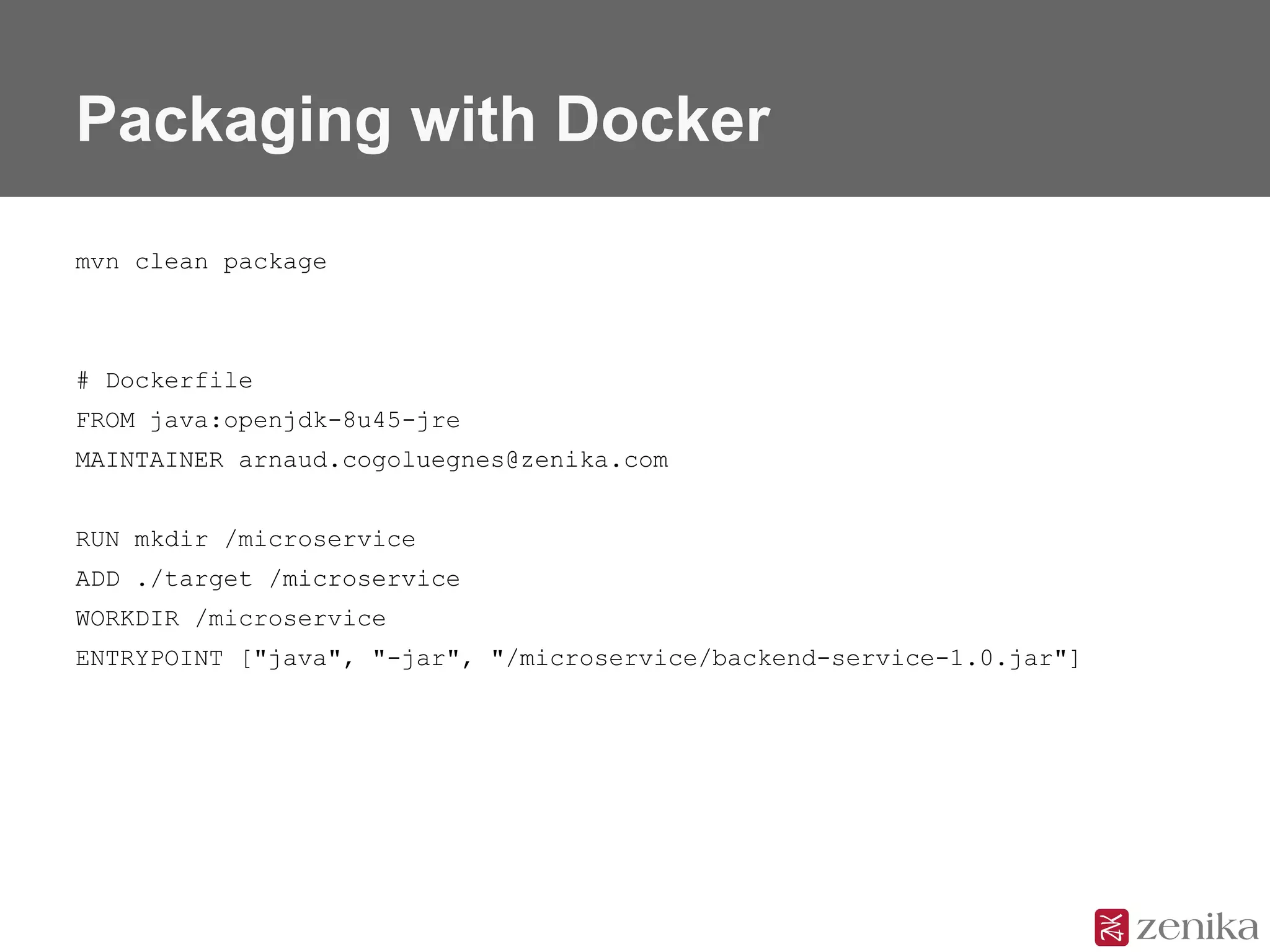 Packaging with Docker
mvn clean package
# Dockerfile
FROM java:openjdk-8u45-jre
MAINTAINER arnaud.cogoluegnes@zenika.com
RUN mkdir /microservice
ADD ./target /microservice
WORKDIR /microservice
ENTRYPOINT ["java", "-jar", "/microservice/backend-service-1.0.jar"]
 
