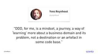"DDD, for me, is a mindset, a journey, a way of
‘learning’ more about a business domain and its
problem, not a destination or an artefact in
some code base.”
@trondhjort
 
