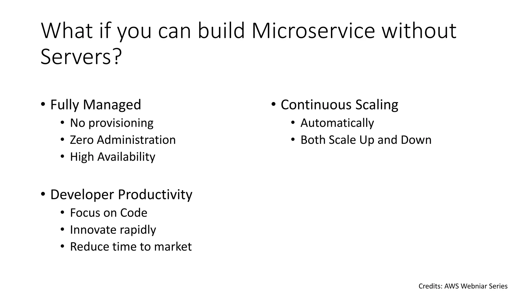 What if you can build Microservice without
Servers?
• Fully Managed
• No provisioning
• Zero Administration
• High Availability
• Developer Productivity
• Focus on Code
• Innovate rapidly
• Reduce time to market
• Continuous Scaling
• Automatically
• Both Scale Up and Down
Credits: AWS Webniar Series
 