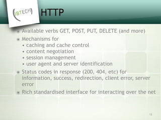 HTTP
๏ Available verbs GET, POST, PUT, DELETE (and more)
๏ Mechanisms for 
• caching and cache control 
• content negotiation 
• session management 
• user agent and server identification
๏ Status codes in response (200, 404, etc) for 
information, success, redirection, client error, server
error
๏ Rich standardised interface for interacting over the net
13
 